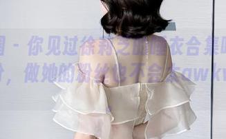 微密圈 – 你见过徐莉芝的睡衣合集吗？下载一份，做她的粉丝也不会太awkward。