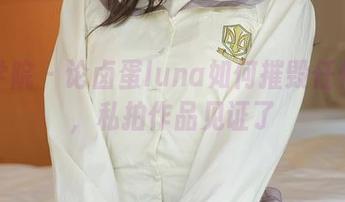 模范学院 – 论卤蛋luna如何摧毁任何女孩，私拍作品见证了